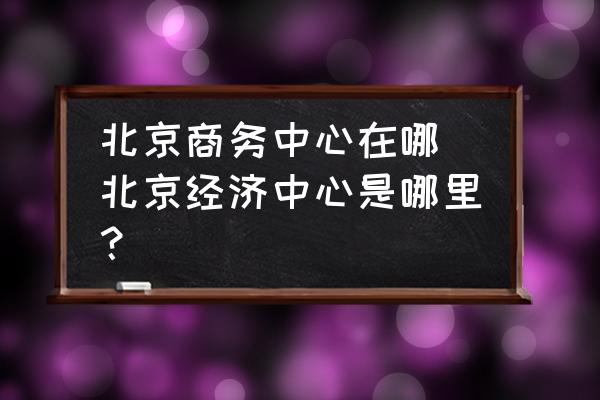 北京商務(wù)中心在哪 北京經(jīng)濟(jì)中心是哪里？