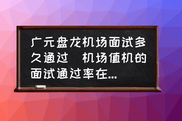 廣元盤龍機場面試多久通過(機場值機的面試通過率在多少？)