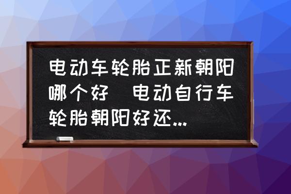 電動(dòng)車輪胎正新朝陽哪個(gè)好(電動(dòng)自行車輪胎朝陽好還是正新好？)