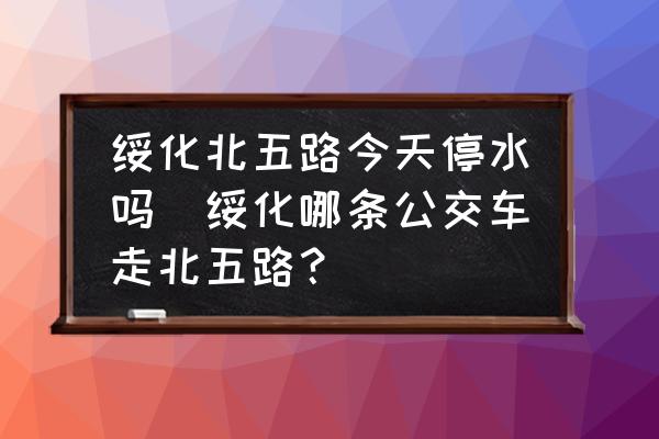 綏化北五路今天停水嗎(綏化哪條公交車走北五路？)