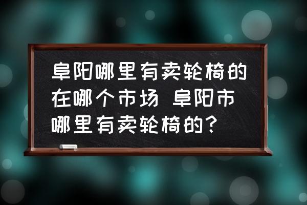 阜陽哪里有賣輪椅的在哪個市場 阜陽市哪里有賣輪椅的？