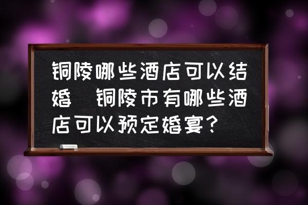 銅陵哪些酒店可以結婚(銅陵市有哪些酒店可以預定婚宴？)