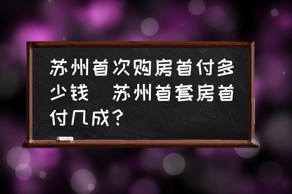 蘇州首次購房首付多少錢(蘇州首套房首付幾成？)