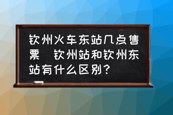 欽州火車東站幾點(diǎn)售票(欽州站和欽州東站有什么區(qū)別？)
