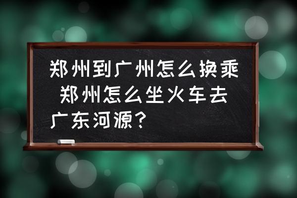 鄭州到廣州怎么換乘 鄭州怎么坐火車去廣東河源？