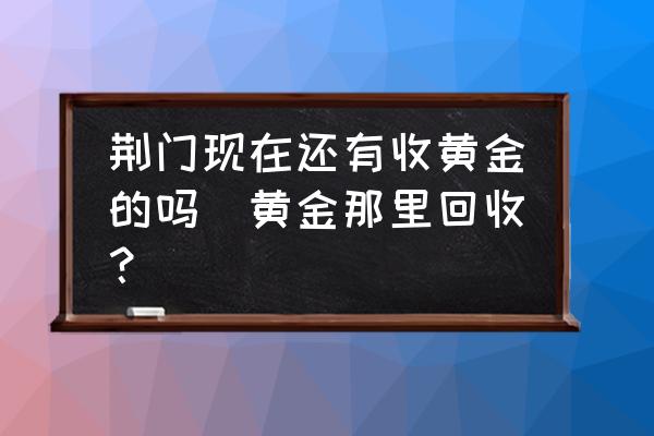 荊門現(xiàn)在還有收黃金的嗎(黃金那里回收？)