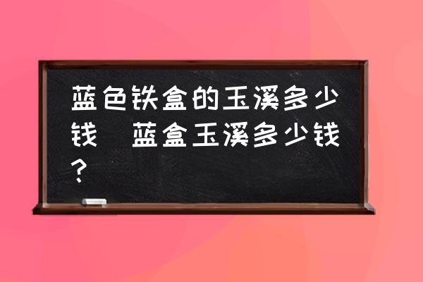 藍(lán)色鐵盒的玉溪多少錢(藍(lán)盒玉溪多少錢？)