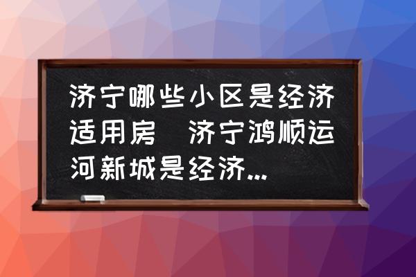 濟(jì)寧哪些小區(qū)是經(jīng)濟(jì)適用房(濟(jì)寧鴻順運(yùn)河新城是經(jīng)濟(jì)適用房嗎？)