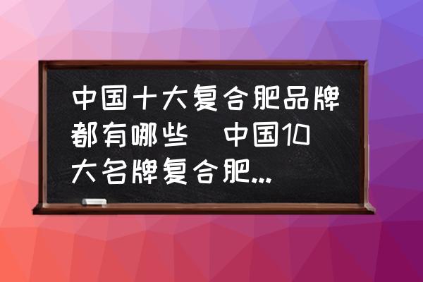 中國十大復合肥品牌都有哪些(中國10大名牌復合肥都有什么？)