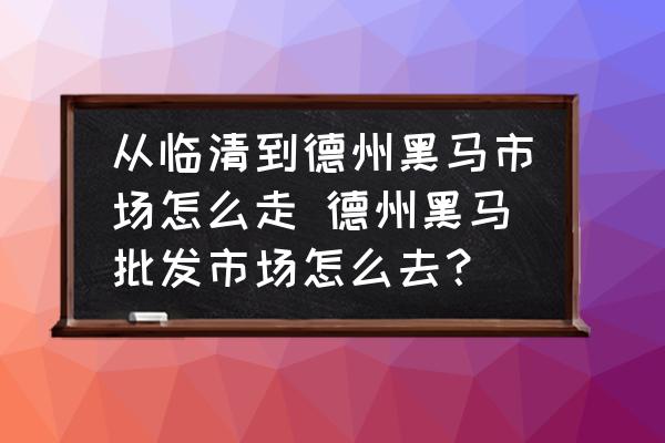 從臨清到德州黑馬市場怎么走 德州黑馬批發(fā)市場怎么去？