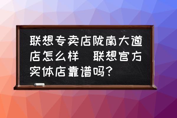 聯(lián)想專賣店隴南大道店怎么樣(聯(lián)想官方實體店靠譜嗎？)