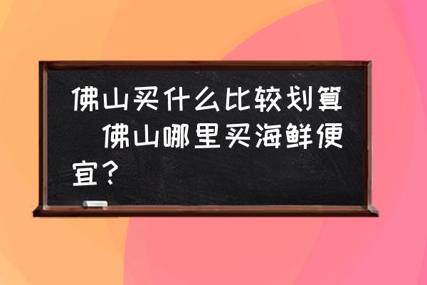 佛山買什么比較劃算(佛山哪里買海鮮便宜？)