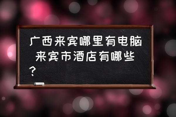 廣西來賓哪里有電腦 來賓市酒店有哪些？