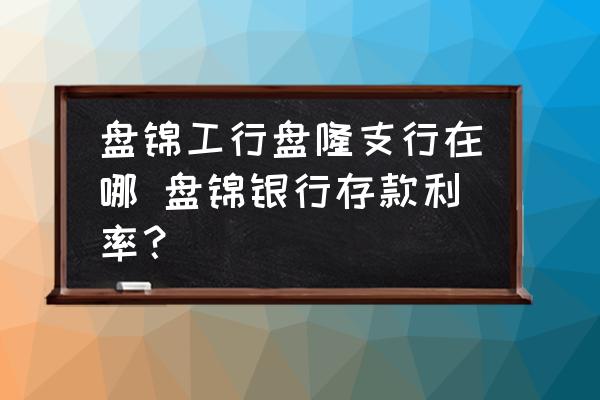 盤錦工行盤隆支行在哪 盤錦銀行存款利率？