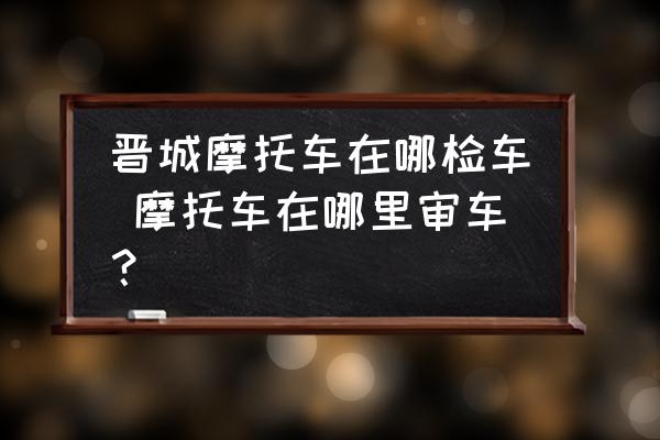 晉城摩托車在哪檢車 摩托車在哪里審車？