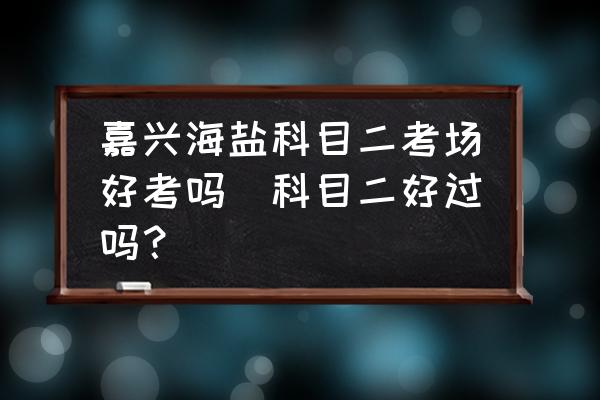 嘉興海鹽科目二考場好考嗎(科目二好過嗎？)