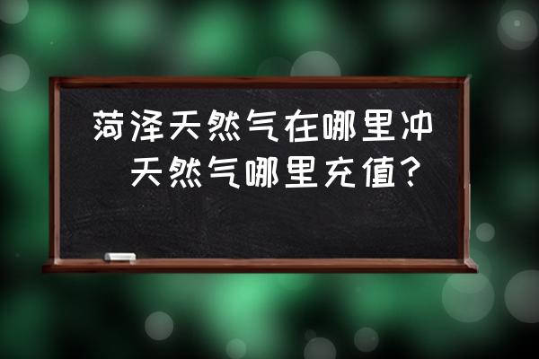 菏澤天然氣在哪里沖(天然氣哪里充值？)