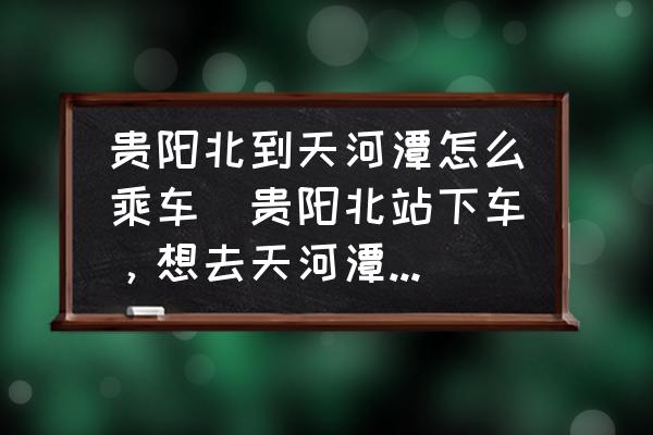 貴陽北到天河潭怎么乘車(貴陽北站下車，想去天河潭游玩請問如何坐車？)
