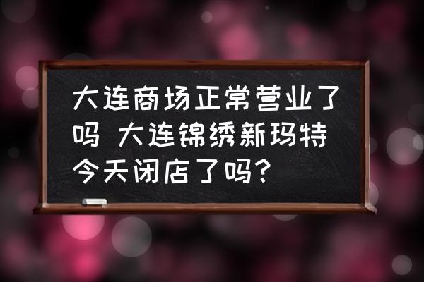 大連商場(chǎng)正常營(yíng)業(yè)了嗎 大連錦繡新瑪特今天閉店了嗎？