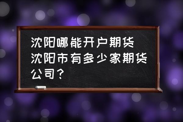 沈陽哪能開戶期貨(沈陽市有多少家期貨公司？)