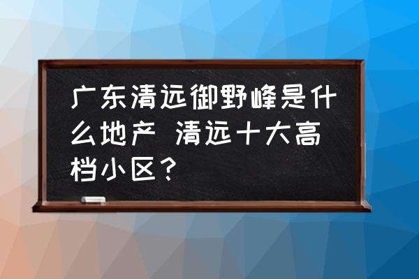 廣東清遠(yuǎn)御野峰是什么地產(chǎn) 清遠(yuǎn)十大高檔小區(qū)？