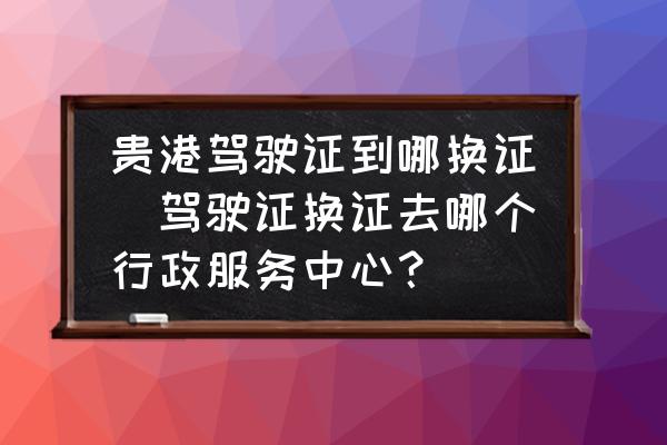 貴港駕駛證到哪換證(駕駛證換證去哪個行政服務(wù)中心？)