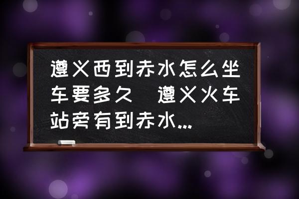 遵義西到赤水怎么坐車要多久(遵義火車站旁有到赤水的長途汽車站嗎？)