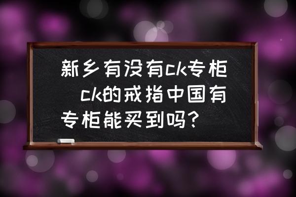 新鄉(xiāng)有沒有ck專柜(ck的戒指中國(guó)有專柜能買到嗎？)