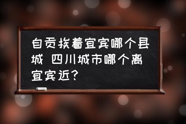 自貢挨著宜賓哪個(gè)縣城 四川城市哪個(gè)離宜賓近？