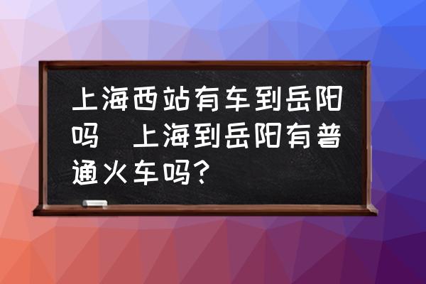 上海西站有車到岳陽(yáng)嗎(上海到岳陽(yáng)有普通火車嗎？)