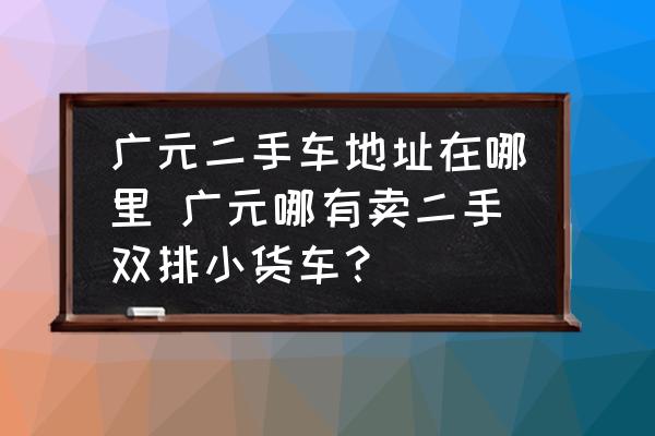 廣元二手車地址在哪里 廣元哪有賣二手雙排小貨車？