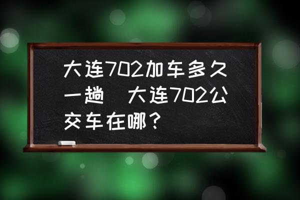 大連702加車多久一趟(大連702公交車在哪？)