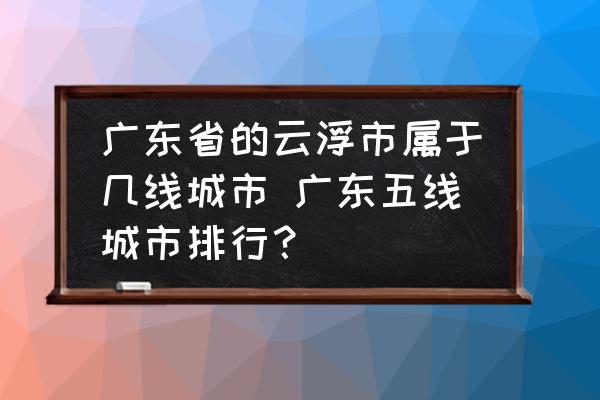 廣東省的云浮市屬于幾線城市 廣東五線城市排行？