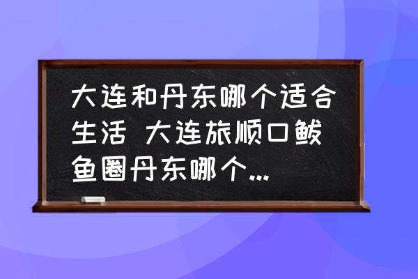 大連和丹東哪個(gè)適合生活 大連旅順口鲅魚圈丹東哪個(gè)環(huán)境好宜居？