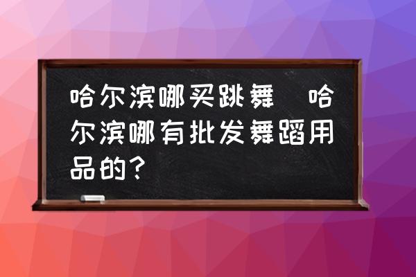 哈爾濱哪買跳舞(哈爾濱哪有批發(fā)舞蹈用品的？)
