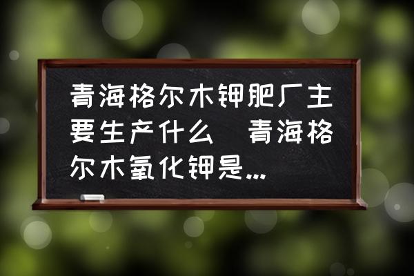 青海格爾木鉀肥廠主要生產(chǎn)什么(青海格爾木氧化鉀是鉀肥嗎？)