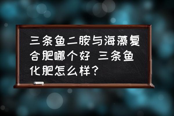 三條魚二胺與海藻復(fù)合肥哪個好 三條魚化肥怎么樣？