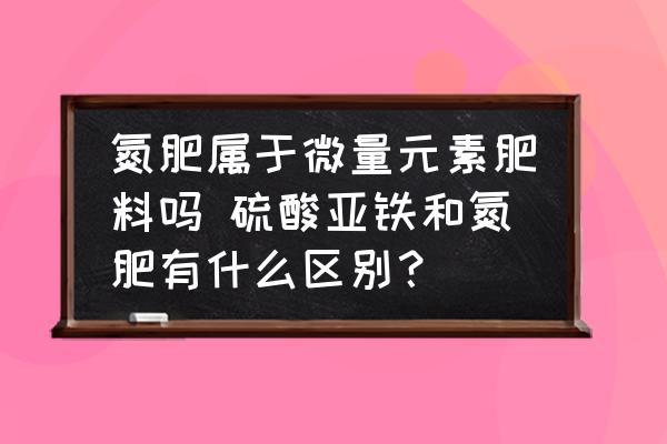 氮肥屬于微量元素肥料嗎 硫酸亞鐵和氮肥有什么區(qū)別？