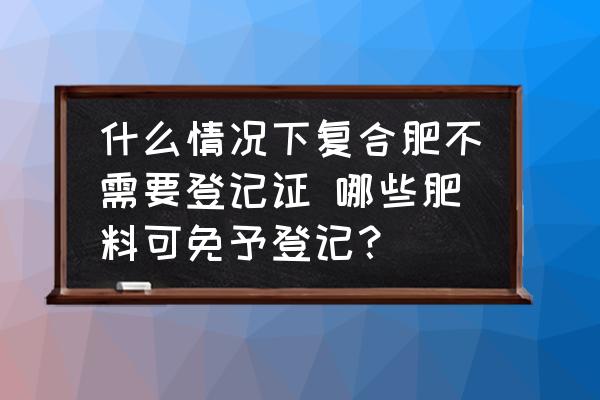 什么情況下復(fù)合肥不需要登記證 哪些肥料可免予登記？