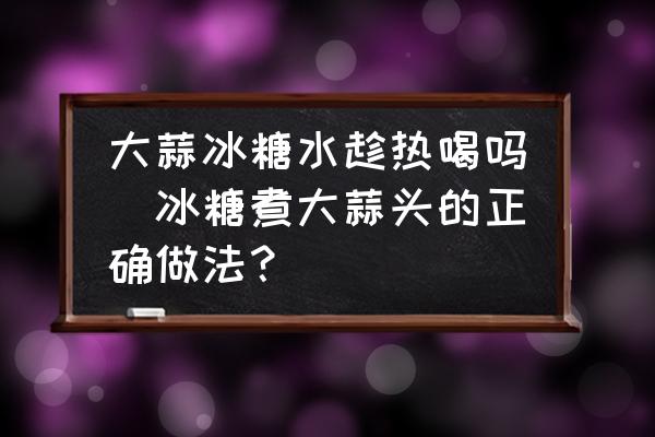 大蒜冰糖水趁熱喝嗎(冰糖煮大蒜頭的正確做法？)