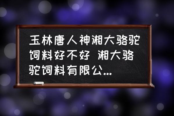 玉林唐人神湘大駱駝飼料好不好 湘大駱駝飼料有限公司怎么樣？
