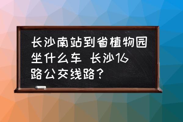 長沙南站到省植物園坐什么車 長沙16路公交線路？