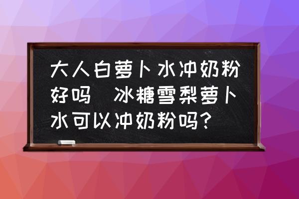 大人白蘿卜水沖奶粉好嗎(冰糖雪梨蘿卜水可以沖奶粉嗎？)