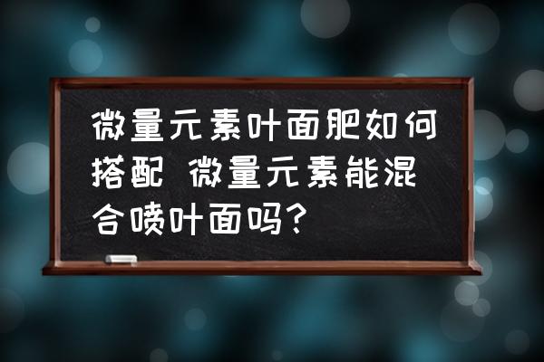 微量元素葉面肥如何搭配 微量元素能混合噴葉面嗎？