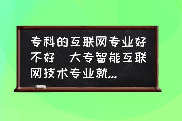 ?？频幕ヂ?lián)網(wǎng)專業(yè)好不好(大專智能互聯(lián)網(wǎng)技術(shù)專業(yè)就業(yè)前景？)