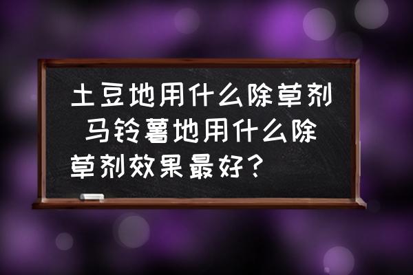 土豆地用什么除草劑 馬鈴薯地用什么除草劑效果最好？