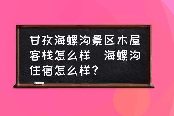 甘孜海螺溝景區(qū)木屋客棧怎么樣(海螺溝住宿怎么樣？)