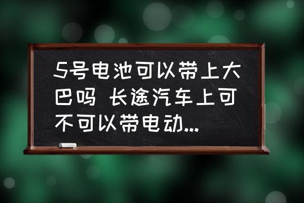 5號電池可以帶上大巴嗎 長途汽車上可不可以帶電動車電池？
