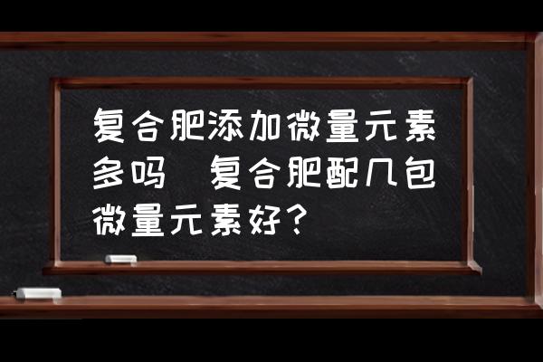 復合肥添加微量元素多嗎(復合肥配幾包微量元素好？)