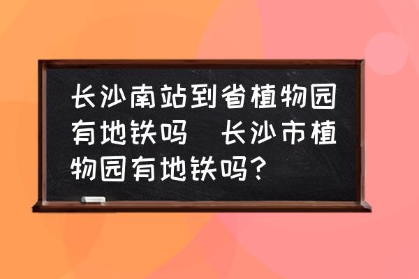 長沙南站到省植物園有地鐵嗎(長沙市植物園有地鐵嗎？)